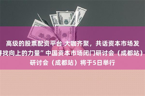 高级的股票配资平台 大咖齐聚，共话资本市场发展新路径 “寻找向上的力量”中国资本市场闭门研讨会（成都站）将于5日举行