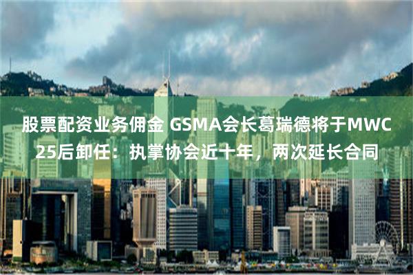 股票配资业务佣金 GSMA会长葛瑞德将于MWC25后卸任：执掌协会近十年，两次延长合同