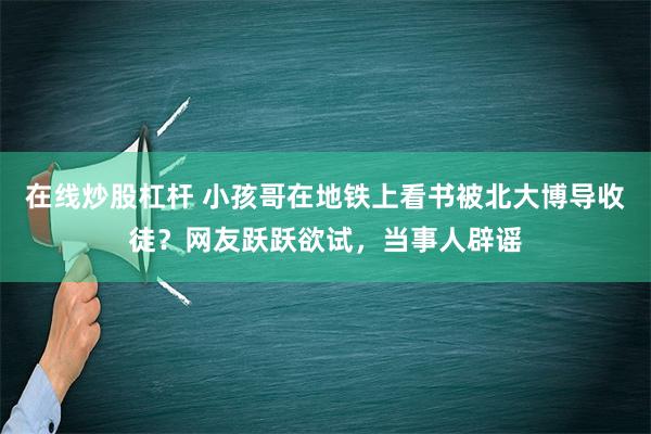 在线炒股杠杆 小孩哥在地铁上看书被北大博导收徒？网友跃跃欲试，当事人辟谣