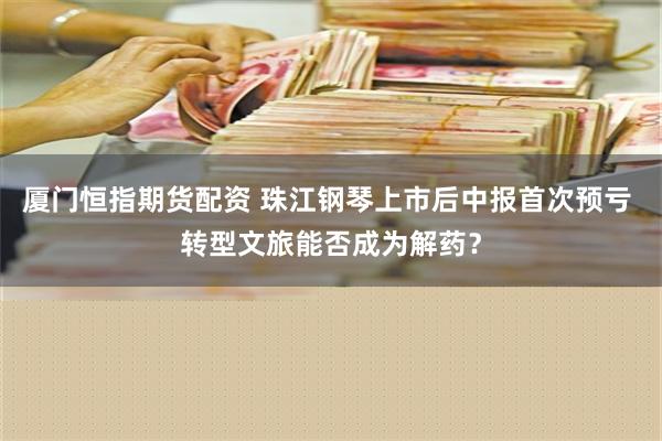 厦门恒指期货配资 珠江钢琴上市后中报首次预亏 转型文旅能否成为解药？