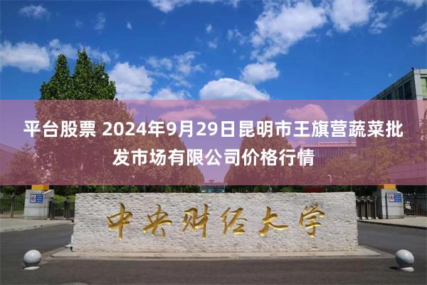 平台股票 2024年9月29日昆明市王旗营蔬菜批发市场有限公司价格行情