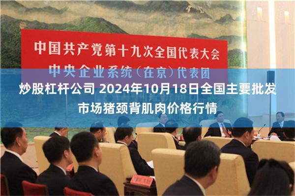 炒股杠杆公司 2024年10月18日全国主要批发市场猪颈背肌肉价格行情