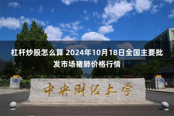 杠杆炒股怎么算 2024年10月18日全国主要批发市场猪肺价格行情