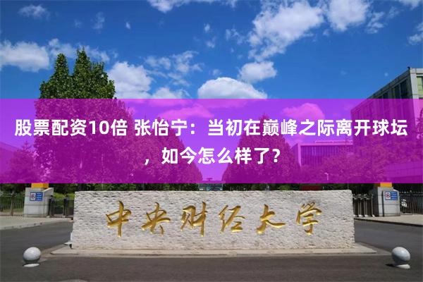 股票配资10倍 张怡宁：当初在巅峰之际离开球坛，如今怎么样了？