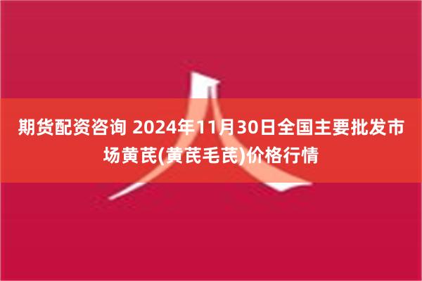 期货配资咨询 2024年11月30日全国主要批发市场黄芪(黄芪毛芪)价格行情