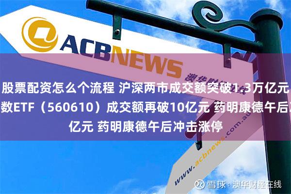 股票配资怎么个流程 沪深两市成交额突破1.3万亿元 A500指数ETF（560610）成交额再破10亿元 药明康德午后冲击涨停