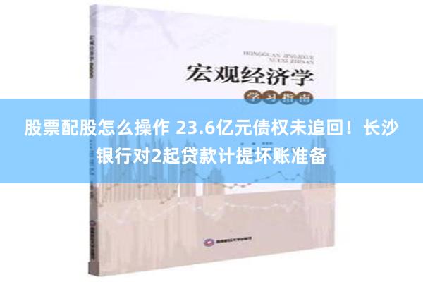 股票配股怎么操作 23.6亿元债权未追回！长沙银行对2起贷款计提坏账准备