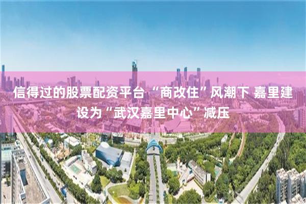 信得过的股票配资平台 “商改住”风潮下 嘉里建设为“武汉嘉里中心”减压