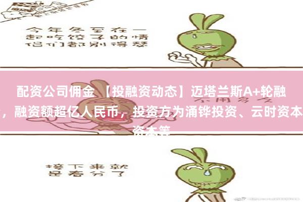 配资公司佣金 【投融资动态】迈塔兰斯A+轮融资，融资额超亿人民币，投资方为涌铧投资、云时资本等