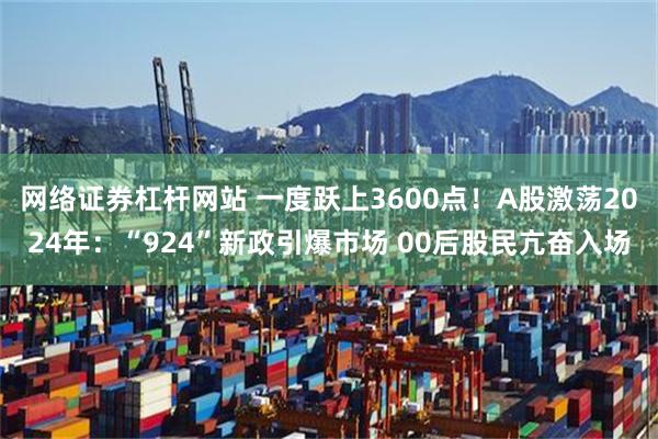 网络证券杠杆网站 一度跃上3600点！A股激荡2024年：“924”新政引爆市场 00后股民亢奋入场