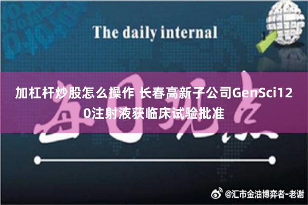 加杠杆炒股怎么操作 长春高新子公司GenSci120注射液获临床试验批准